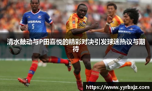 清水鼓动与P田喜悦的精彩对决引发球迷热议与期待